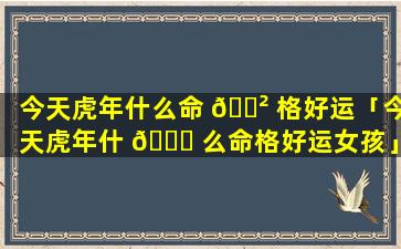 今天虎年什么命 🌲 格好运「今天虎年什 🐝 么命格好运女孩」